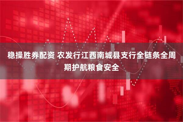 稳操胜券配资 农发行江西南城县支行全链条全周期护航粮食安全