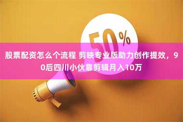 股票配资怎么个流程 剪映专业版助力创作提效，90后四川小伙靠剪辑月入10万