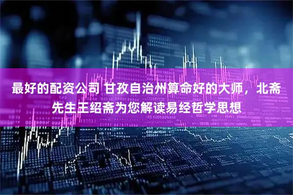 最好的配资公司 甘孜自治州算命好的大师，北斋先生王绍斋为您解读易经哲学思想