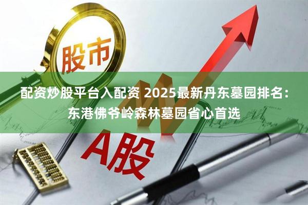 配资炒股平台入配资 2025最新丹东墓园排名：东港佛爷岭森林墓园省心首选