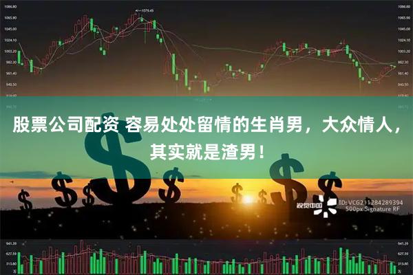 股票公司配资 容易处处留情的生肖男，大众情人，其实就是渣男！