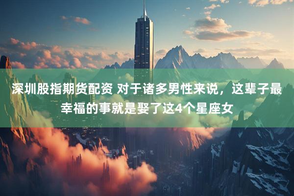 深圳股指期货配资 对于诸多男性来说，这辈子最幸福的事就是娶了这4个星座女