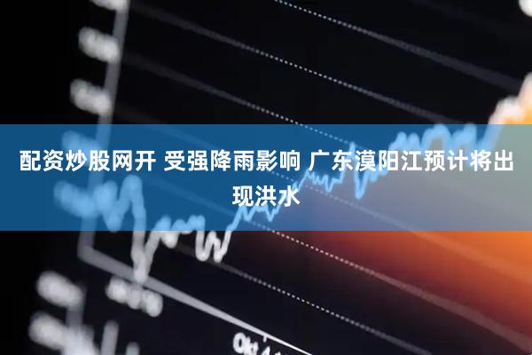 配资炒股网开 受强降雨影响 广东漠阳江预计将出现洪水